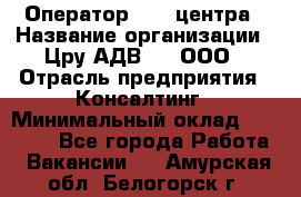 Оператор Call-центра › Название организации ­ Цру АДВ777, ООО › Отрасль предприятия ­ Консалтинг › Минимальный оклад ­ 50 000 - Все города Работа » Вакансии   . Амурская обл.,Белогорск г.